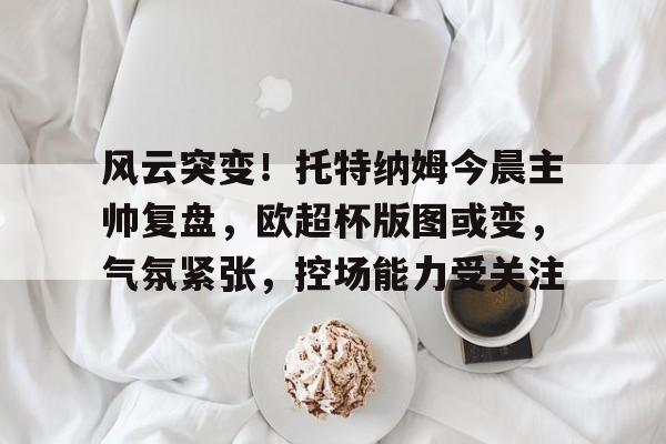 乐鱼体育-关于风云突变！托特纳姆今晨主帅复盘，欧超杯版图或变，气氛紧张，控场能力受关注的信息-乐鱼体育